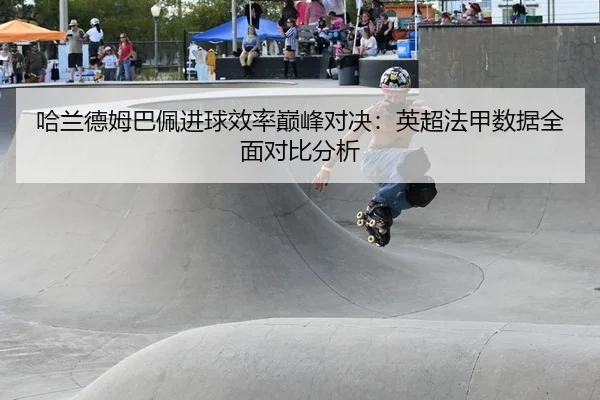 哈兰德姆巴佩进球效率巅峰对决：英超法甲数据全面对比分析